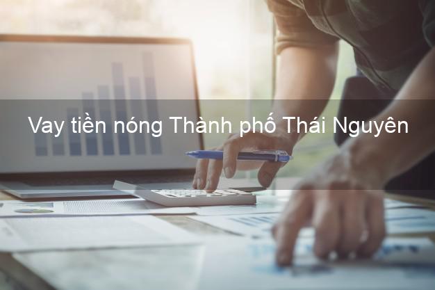 Vay tiền nóng Thành phố Thái Nguyên Vay tiền nóng Thành phố Thái Nguyên