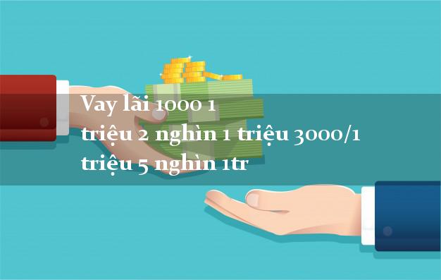 Vay lãi 1000 1 triệu 2 nghìn 1 triệu 3000/1 triệu 5 nghìn 1tr